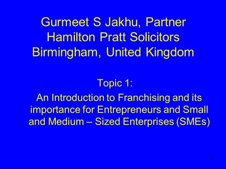1 Gurmeet S Jakhu, Partner Hamilton Pratt Solicitors Birmingham, United Kingdom Topic 1: An Introduction to Franchising and its importance for Entrepreneurs.