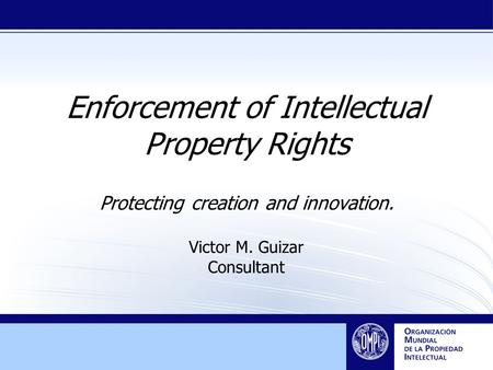 Enforcement of Intellectual Property Rights Protecting creation and innovation. Victor M. Guizar Consultant.