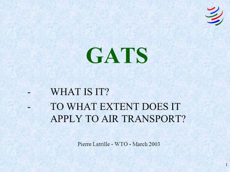 1 GATS -WHAT IS IT? -TO WHAT EXTENT DOES IT APPLY TO AIR TRANSPORT? Pierre Latrille - WTO - March 2003.
