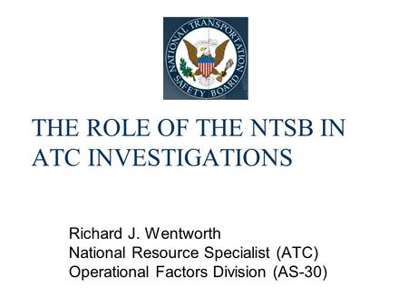 THE ROLE OF THE NTSB IN ATC INVESTIGATIONS Richard J. Wentworth National Resource Specialist (ATC) Operational Factors Division (AS-30)