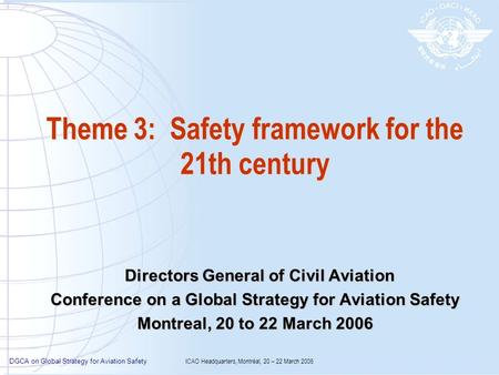 DGCA on Global Strategy for Aviation Safety ICAO Headquarters, Montréal, 20 – 22 March 2006 Theme 3: Safety framework for the 21th century Directors General.