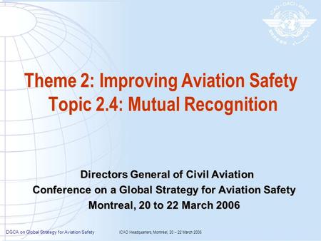 DGCA on Global Strategy for Aviation Safety ICAO Headquarters, Montréal, 20 – 22 March 2006 Theme 2: Improving Aviation Safety Topic 2.4: Mutual Recognition.