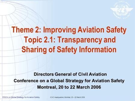 DGCA on Global Strategy for Aviation Safety ICAO Headquarters, Montréal, 20 – 22 March 2006 Theme 2: Improving Aviation Safety Topic 2.1: Transparency.