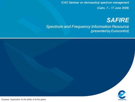 ICAO Seminar on Aeronautical spectrum management (Cairo, 7 – 17 June 2006) SAFIRE Spectrum and Frequency Information Resource (presented by Eurocontrol)