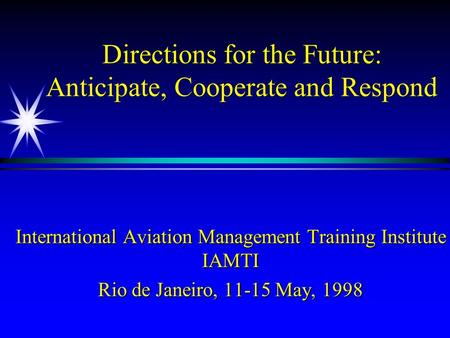 Directions for the Future: Anticipate, Cooperate and Respond International Aviation Management Training Institute IAMTI Rio de Janeiro, 11-15 May, 1998.