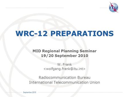International Telecommunication Union September 2010 WRC-12 PREPARATIONS MID Regional Planning Seminar 19/20 September 2010 W. Frank Radiocommunication.