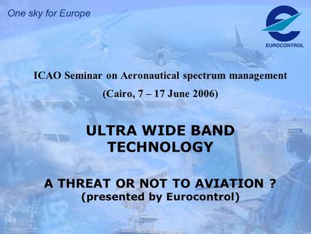 ICAO Seminar on Aeronautical spectrum management (Cairo, 7 – 17 June 2006) ULTRA WIDE BAND TECHNOLOGY A THREAT OR NOT TO AVIATION ? (presented by Eurocontrol)