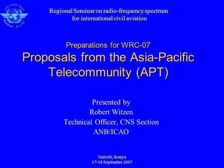 Nairobi, Kenya 17-18 September 2007 Preparations for WRC-07 Proposals from the Asia-Pacific Telecommunity (APT) Presented by Robert Witzen Technical Officer,