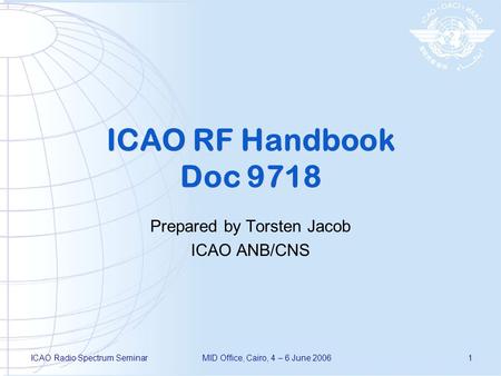 ICAO Radio Spectrum SeminarMID Office, Cairo, 4 – 6 June 20061 ICAO RF Handbook Doc 9718 Prepared by Torsten Jacob ICAO ANB/CNS.