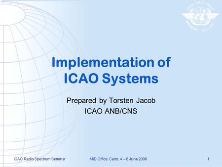 ICAO Radio Spectrum SeminarMID Office, Cairo, 4 – 6 June 20061 Implementation of ICAO Systems Prepared by Torsten Jacob ICAO ANB/CNS.