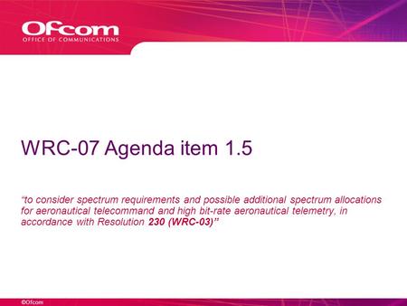 ©Ofcom WRC-07 Agenda item 1.5 to consider spectrum requirements and possible additional spectrum allocations for aeronautical telecommand and high bit-rate.