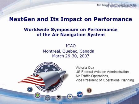 NextGen and Its Impact on Performance Worldwide Symposium on Performance of the Air Navigation System ICAO Montreal, Quebec, Canada March 26-30, 2007 Victoria.