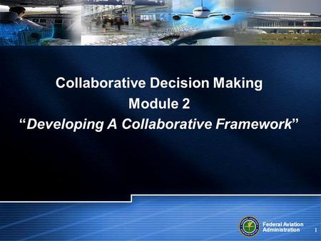 Federal Aviation Administration 1 Collaborative Decision Making Module 2 Developing A Collaborative Framework.