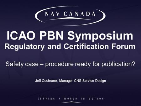 ICAO PBN Symposium Regulatory and Certification Forum Safety case – procedure ready for publication? Jeff Cochrane, Manager CNS Service Design.