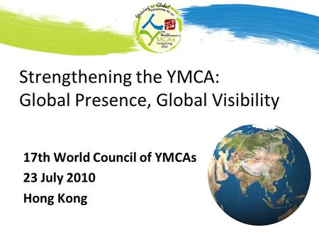 Strengthening the YMCA: Global Presence, Global Visibility 17th World Council of YMCAs 23 July 2010 Hong Kong.