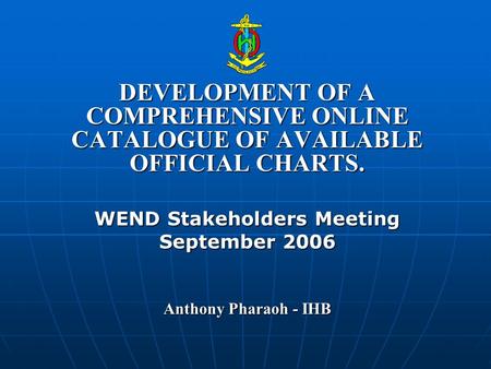 DEVELOPMENT OF A COMPREHENSIVE ONLINE CATALOGUE OF AVAILABLE OFFICIAL CHARTS. WEND Stakeholders Meeting September 2006 Anthony Pharaoh - IHB.