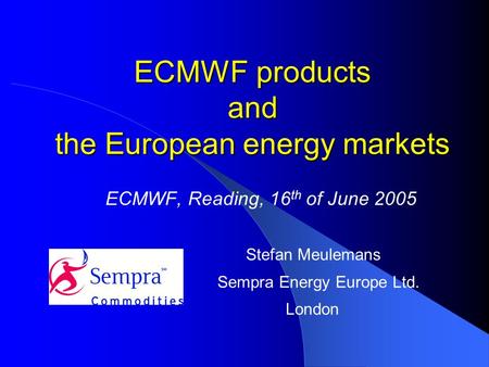 ECMWF products and the European energy markets ECMWF, Reading, 16 th of June 2005 Stefan Meulemans Sempra Energy Europe Ltd. London.