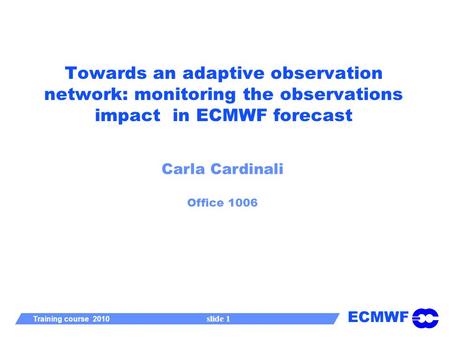 ECMWF Training course 2010 slide 1 Towards an adaptive observation network: monitoring the observations impact in ECMWF forecast Carla Cardinali Office.