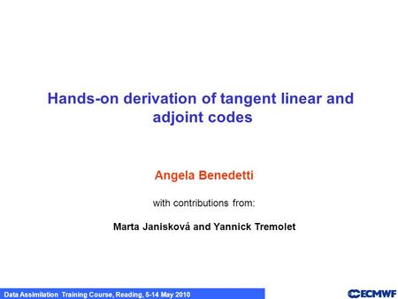 Data Assimilation Training Course, Reading, 5-14 May 2010 Hands-on derivation of tangent linear and adjoint codes Angela Benedetti with contributions from: