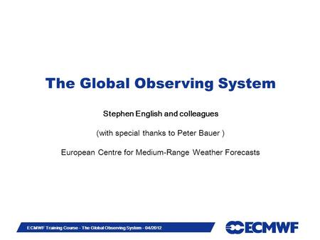 Slide 1 ECMWF Training Course - The Global Observing System - 04/2012 The Global Observing System Stephen English and colleagues (with special thanks to.