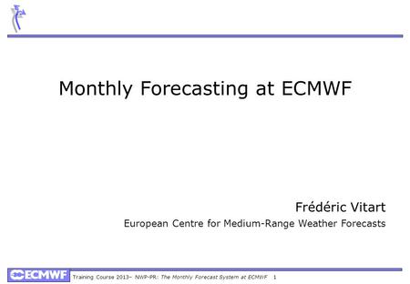 Training Course 2013– NWP-PR: The Monthly Forecast System at ECMWF 1 Monthly Forecasting at ECMWF Frédéric Vitart European Centre for Medium-Range Weather.