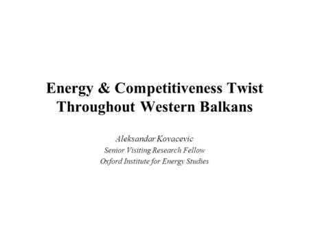 Energy & Competitiveness Twist Throughout Western Balkans Aleksandar Kovacevic Senior Visiting Research Fellow Oxford Institute for Energy Studies.