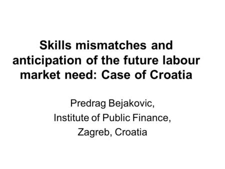 Skills mismatches and anticipation of the future labour market need: Case of Croatia Predrag Bejakovic, Institute of Public Finance, Zagreb, Croatia.