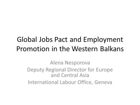 Global Jobs Pact and Employment Promotion in the Western Balkans Alena Nesporova Deputy Regional Director for Europe and Central Asia International Labour.