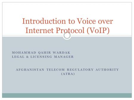 MOHAMMAD QAHIR WARDAK LEGAL & LICENSING MANAGER AFGHANISTAN TELECOM REGULATORY AUTHORITY (ATRA) Introduction to Voice over Internet Protocol (VoIP)