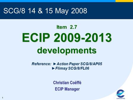 1 Item 2.7 ECIP 2009-2013 developments Reference: Action Paper SCG/8/AP05 Flimsy SCG/8/FL06 Christian Coëffé ECIP Manager SCG/8 14 & 15 May 2008.