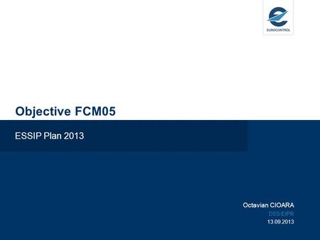 Objective FCM05 ESSIP Plan 2013 Octavian CIOARA DSS/EIPR 13.09.2013.