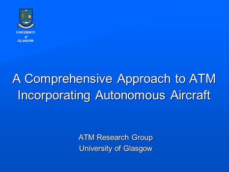 UNIVERSITY of GLASGOW A Comprehensive Approach to ATM Incorporating Autonomous Aircraft ATM Research Group University of Glasgow.