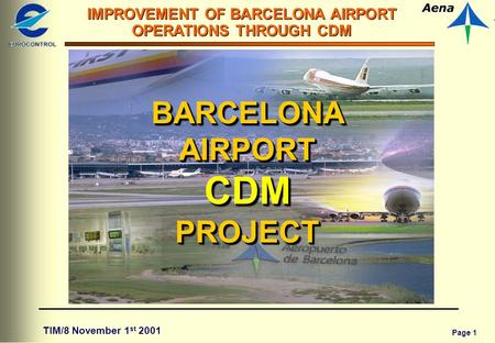 Page 1 IMPROVEMENT OF BARCELONA AIRPORT OPERATIONS THROUGH CDM TIM/8 November 1 st 2001 BARCELONA AIRPORT CDM PROJECT.