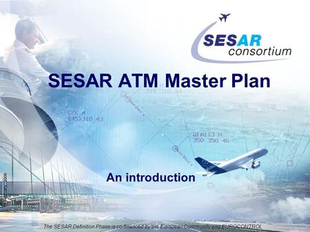 The SESAR Definition Phase is co-financed by the European Community and EUROCONTROL 19 February, 2006 SESAR ATM Master Plan An introduction.
