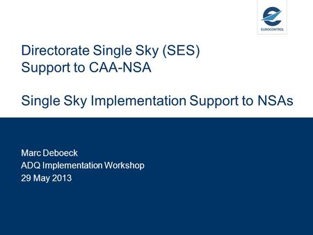 Marc Deboeck ADQ Implementation Workshop 29 May 2013 Directorate Single Sky (SES) Support to CAA-NSA Single Sky Implementation Support to NSAs.