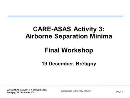 Page 1 CARE/ASAS Activity 3: ASM workshop Brétigny, 19 December 2001 Introduction to the ASM project CARE-ASAS Activity 3: Airborne Separation Minima Final.