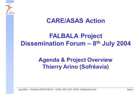 Slide 1 July 2004 – FALBALA/WP5/FOR1/D – CENA, DFS, EEC, NATS, Sofréavia & UoG Agenda & Project Overview Thierry Arino (Sofréavia) CARE/ASAS Action FALBALA.