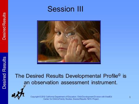 Session III The Desired Results Developmental Profile© is an observation assessment instrument. In this session, participants will learn about the Desired.