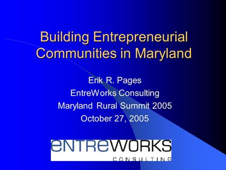 Building Entrepreneurial Communities in Maryland Erik R. Pages EntreWorks Consulting Maryland Rural Summit 2005 October 27, 2005.