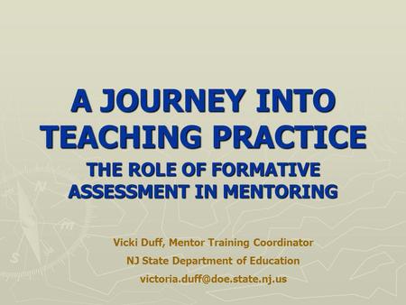 A JOURNEY INTO TEACHING PRACTICE THE ROLE OF FORMATIVE ASSESSMENT IN MENTORING Vicki Duff, Mentor Training Coordinator NJ State Department of Education.
