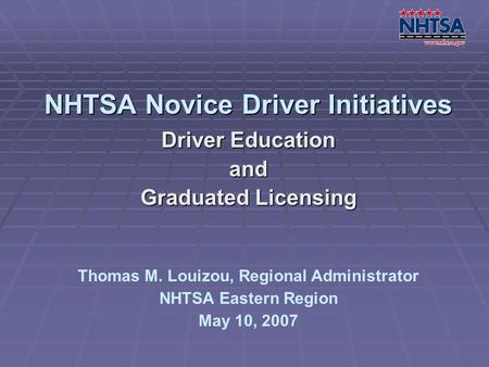 NHTSA Novice Driver Initiatives Driver Education and Graduated Licensing Thomas M. Louizou, Regional Administrator NHTSA Eastern Region May 10, 2007.