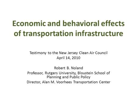 Economic and behavioral effects of transportation infrastructure Testimony to the New Jersey Clean Air Council April 14, 2010 Robert B. Noland Professor,