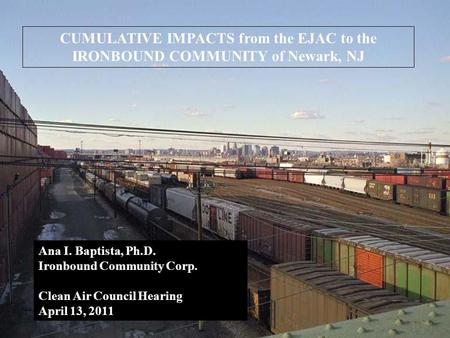 CUMULATIVE IMPACTS from the EJAC to the IRONBOUND COMMUNITY of Newark, NJ Ana I. Baptista, Ph.D. Ironbound Community Corp. Clean Air Council Hearing April.