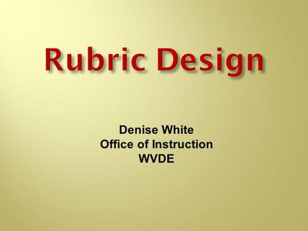 Rubric Design Denise White Office of Instruction WVDE.
