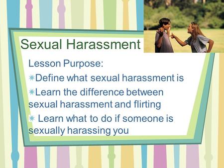 Sexual Harassment Lesson Purpose: Define what sexual harassment is Learn the difference between sexual harassment and flirting Learn what to do if someone.