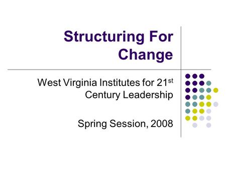 Structuring For Change West Virginia Institutes for 21 st Century Leadership Spring Session, 2008.