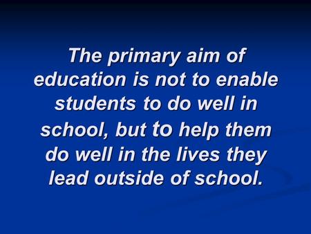The primary aim of education is not to enable students to do well in school, but to help them do well in the lives they lead outside of school.