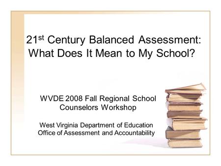 21 st Century Balanced Assessment: What Does It Mean to My School? WVDE 2008 Fall Regional School Counselors Workshop West Virginia Department of Education.