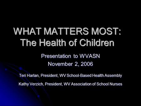 WHAT MATTERS MOST: The Health of Children Presentation to WVASN November 2, 2006 Teri Harlan, President, WV School-Based Health Assembly Kathy Verzich,
