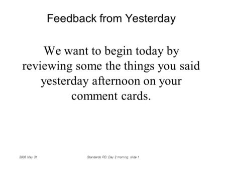 2008 May 31Standards PD: Day 2 morning: slide 1 Feedback from Yesterday We want to begin today by reviewing some the things you said yesterday afternoon.
